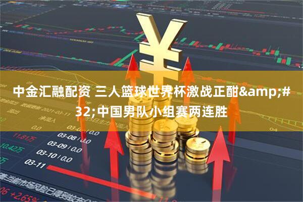 中金汇融配资 三人篮球世界杯激战正酣&#32;中国男队小组赛两连胜