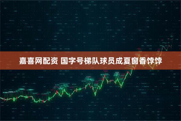 嘉喜网配资 国字号梯队球员成夏窗香饽饽
