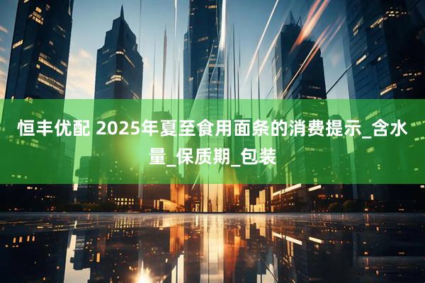 恒丰优配 2025年夏至食用面条的消费提示_含水量_保质期_包装
