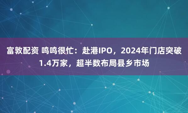 富敦配资 鸣鸣很忙：赴港IPO，2024年门店突破1.4万家，超半数布局县乡市场