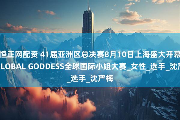 恒正网配资 41届亚洲区总决赛8月10日上海盛大开幕！GLOBAL GODDESS全球国际小姐大赛_女性_选手_沈严梅