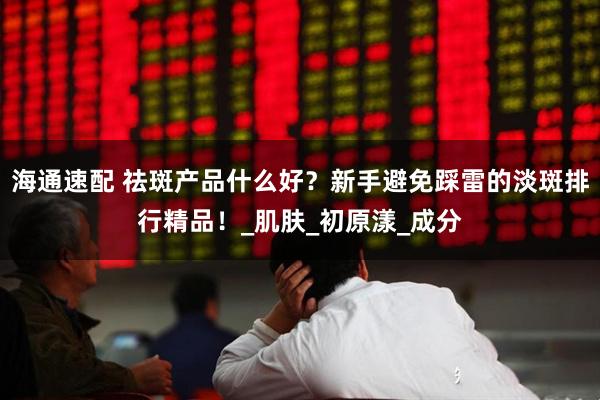 海通速配 祛斑产品什么好？新手避免踩雷的淡斑排行精品！_肌肤_初原漾_成分
