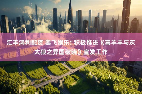 汇丰鸿利配资 奥飞娱乐: 积极推进《喜羊羊与灰太狼之异国破晓》宣发工作