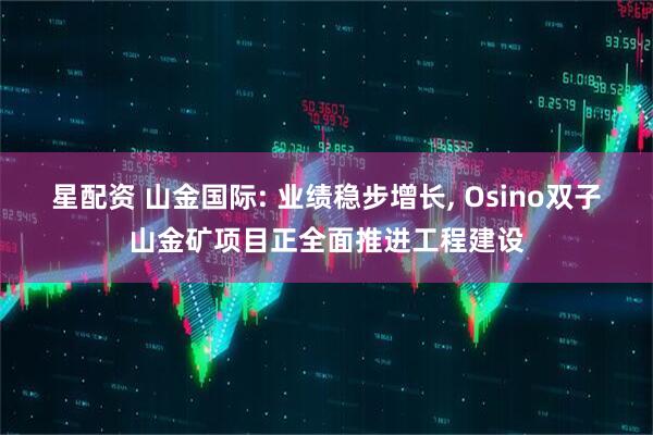 星配资 山金国际: 业绩稳步增长, Osino双子山金矿项目正全面推进工程建设