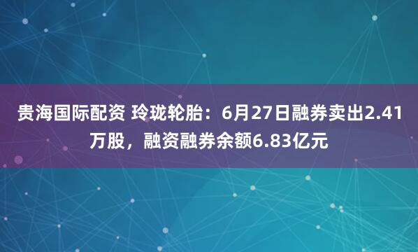 贵海国际配资 玲珑轮胎：6月27日融券卖出2.41万股，融资融券余额6.83亿元