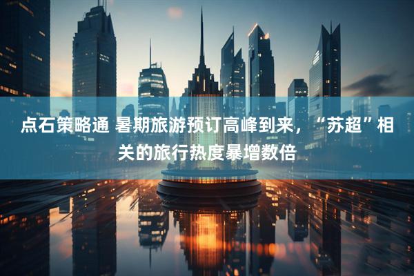 点石策略通 暑期旅游预订高峰到来，“苏超”相关的旅行热度暴增数倍