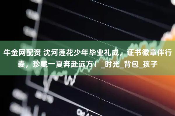 牛金网配资 沈河莲花少年毕业礼成，证书徽章伴行囊，珍藏一夏奔赴远方！_时光_背包_孩子