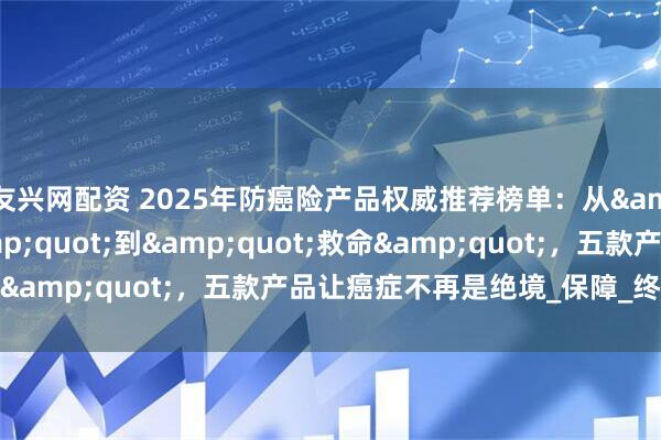 友兴网配资 2025年防癌险产品权威推荐榜单：从&quot;赔钱&quot;到&quot;救命&quot;，五款产品让癌症不再是绝境_保障_终身_保费