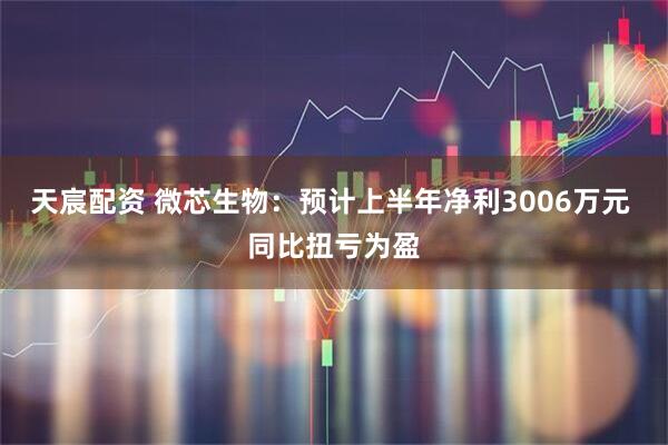天宸配资 微芯生物：预计上半年净利3006万元 同比扭亏为盈