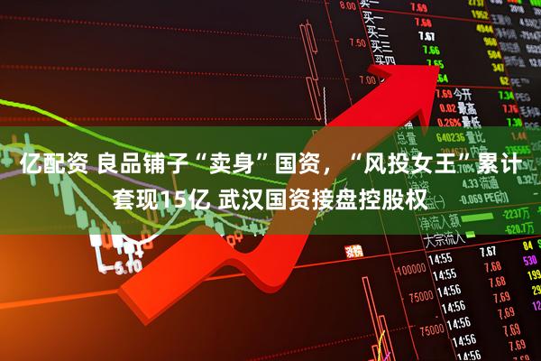 亿配资 良品铺子“卖身”国资，“风投女王”累计套现15亿 武汉国资接盘控股权