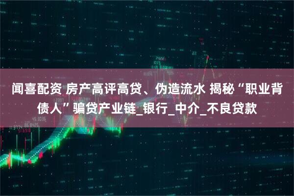 闻喜配资 房产高评高贷、伪造流水 揭秘“职业背债人”骗贷产业链_银行_中介_不良贷款