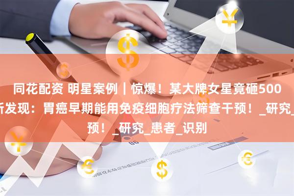同花配资 明星案例｜惊爆！某大牌女星竟砸500万抗癌！新发现：胃癌早期能用免疫细胞疗法筛查干预！_研究_患者_识别