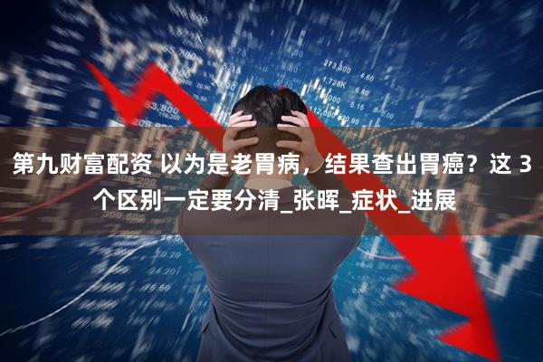 第九财富配资 以为是老胃病，结果查出胃癌？这 3 个区别一定要分清_张晖_症状_进展