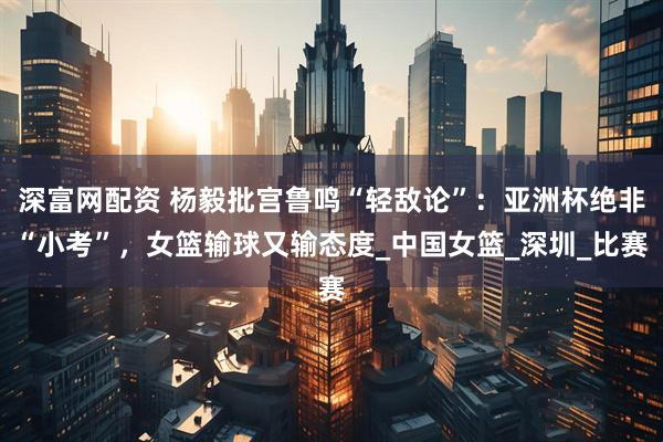 深富网配资 杨毅批宫鲁鸣“轻敌论”：亚洲杯绝非“小考”，女篮输球又输态度_中国女篮_深圳_比赛