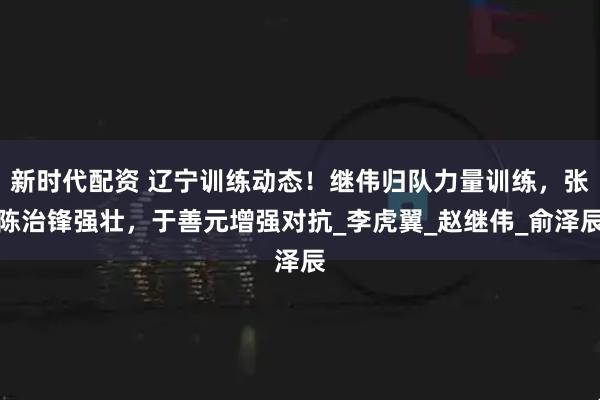 新时代配资 辽宁训练动态！继伟归队力量训练，张陈治锋强壮，于善元增强对抗_李虎翼_赵继伟_俞泽辰