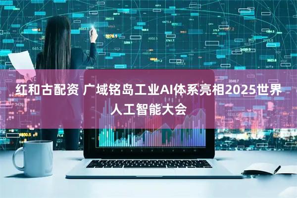 红和古配资 广域铭岛工业AI体系亮相2025世界人工智能大会