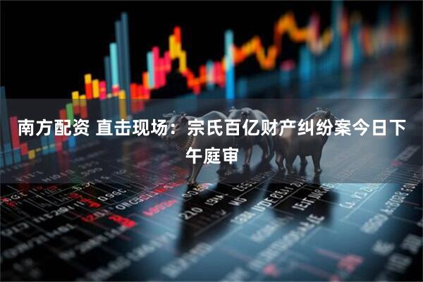 南方配资 直击现场：宗氏百亿财产纠纷案今日下午庭审