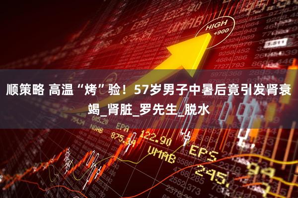 顺策略 高温“烤”验！57岁男子中暑后竟引发肾衰竭_肾脏_罗先生_脱水