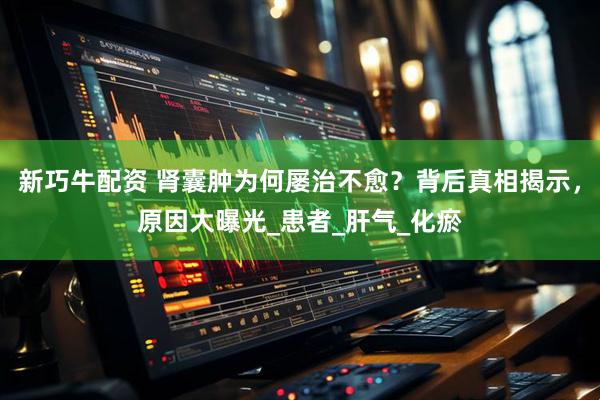 新巧牛配资 肾囊肿为何屡治不愈？背后真相揭示，原因大曝光_患者_肝气_化瘀