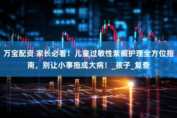万宝配资 家长必看！儿童过敏性紫癜护理全方位指南，别让小事拖成大病！_孩子_复查