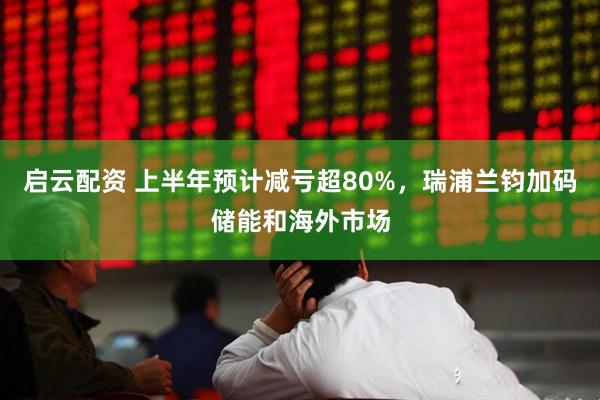 启云配资 上半年预计减亏超80%，瑞浦兰钧加码储能和海外市场