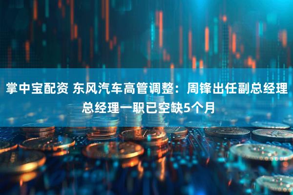 掌中宝配资 东风汽车高管调整：周锋出任副总经理 总经理一职已空缺5个月
