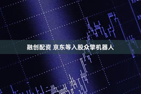 融创配资 京东等入股众擎机器人
