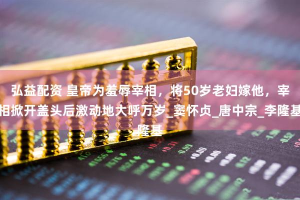 弘益配资 皇帝为羞辱宰相，将50岁老妇嫁他，宰相掀开盖头后激动地大呼万岁_窦怀贞_唐中宗_李隆基