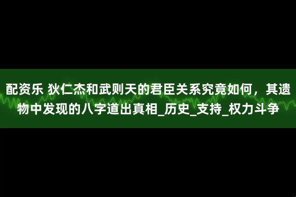 配资乐 狄仁杰和武则天的君臣关系究竟如何，其遗物中发现的八字道出真相_历史_支持_权力斗争