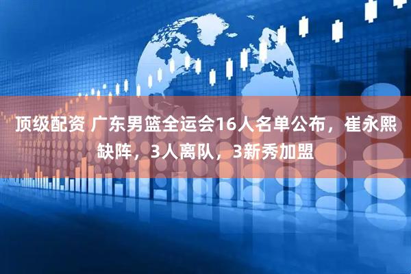 顶级配资 广东男篮全运会16人名单公布，崔永熙缺阵，3人离队，3新秀加盟