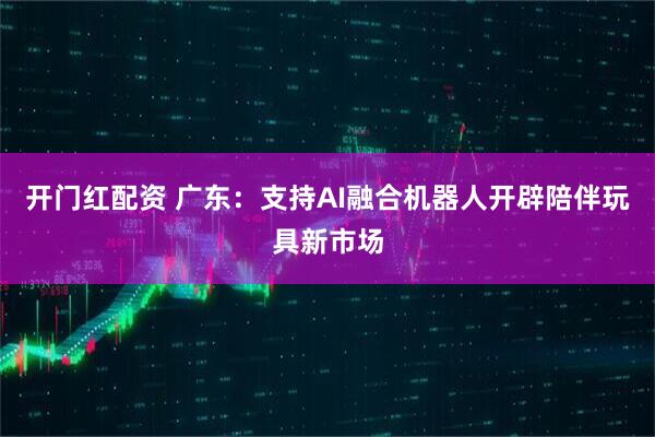 开门红配资 广东：支持AI融合机器人开辟陪伴玩具新市场