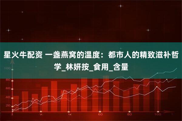 星火牛配资 一盏燕窝的温度:都市人的精致滋补哲学_林妍按_食用_含量