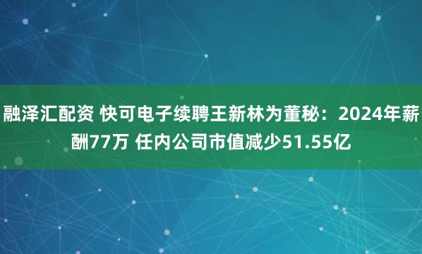 融泽汇配资 快可电子续聘王新林为董秘:2024年薪酬77万 任内公司市值减少51.55亿