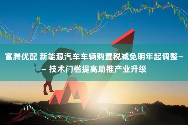 富腾优配 新能源汽车车辆购置税减免明年起调整—— 技术门槛提高助推产业升级