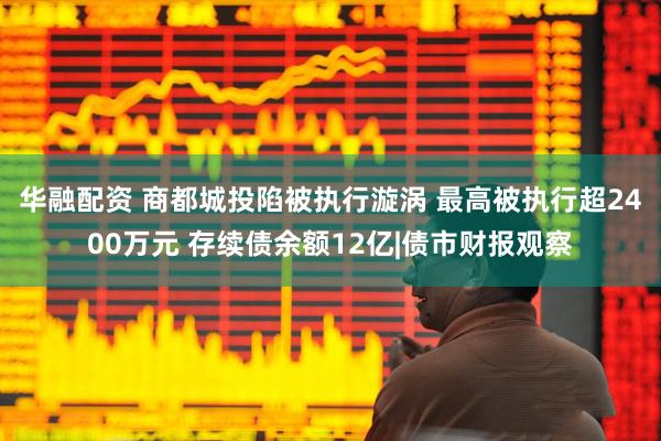 华融配资 商都城投陷被执行漩涡 最高被执行超2400万元 存续债余额12亿|债市财报观察
