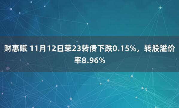 财惠赚 11月12日荣23转债下跌0.15%，转股溢价率8.96%