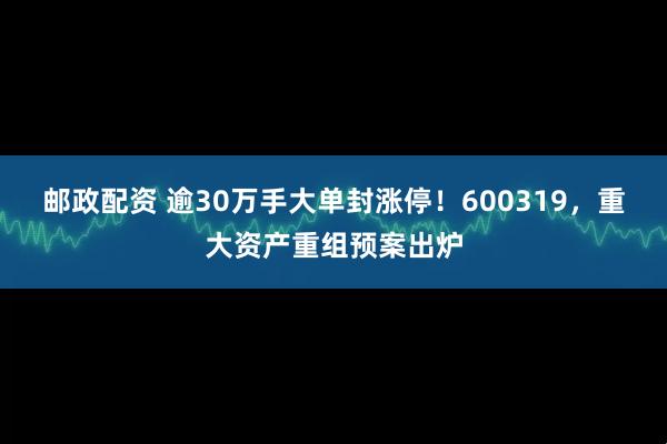 邮政配资 逾30万手大单封涨停！600319，重大资产重组预案出炉