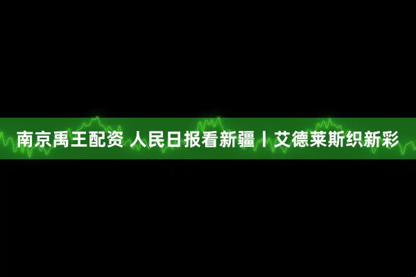 南京禹王配资 人民日报看新疆丨艾德莱斯织新彩
