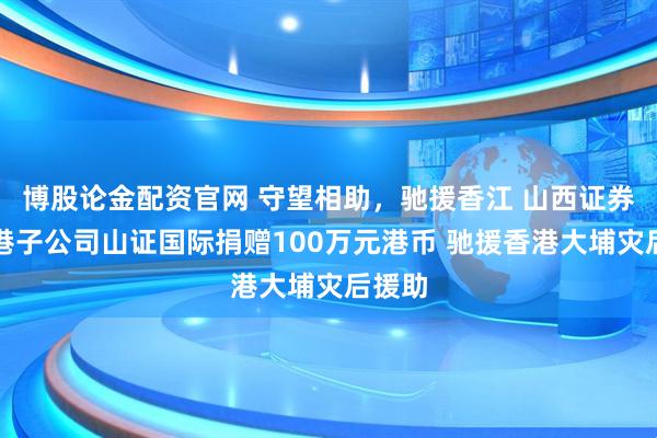 博股论金配资官网 守望相助，驰援香江 山西证券及香港子公司山证国际捐赠100万元港币 驰援香港大埔灾后援助