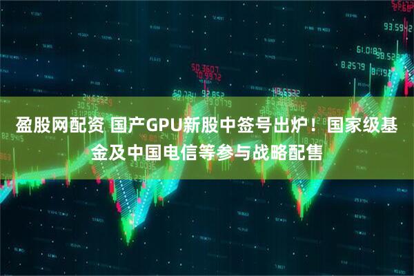 盈股网配资 国产GPU新股中签号出炉！国家级基金及中国电信等参与战略配售