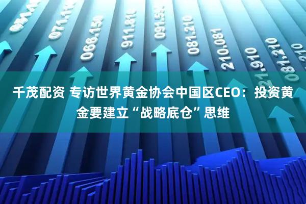 千茂配资 专访世界黄金协会中国区CEO：投资黄金要建立“战略底仓”思维