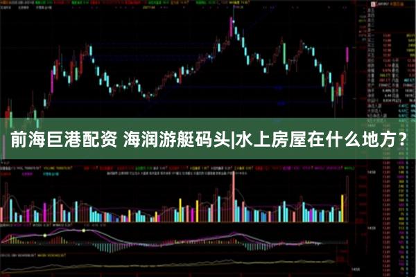 前海巨港配资 海润游艇码头|水上房屋在什么地方？