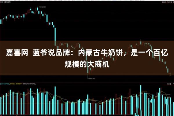 嘉喜网  蓝爷说品牌：内蒙古牛奶饼，是一个百亿规模的大商机