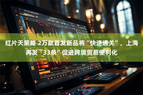 红片天策略 2万款首发新品将“快速通关”，上海再发“33条”促进跨境贸易便利化