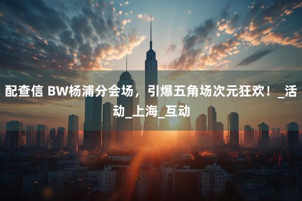 配查信 BW杨浦分会场，引爆五角场次元狂欢！_活动_上海_互动