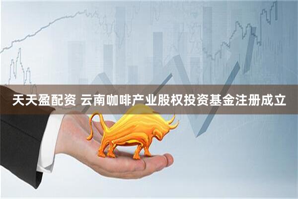 天天盈配资 云南咖啡产业股权投资基金注册成立
