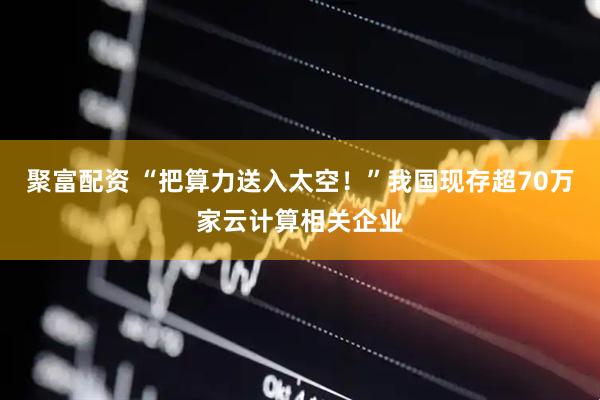 聚富配资 “把算力送入太空！”我国现存超70万家云计算相关企业