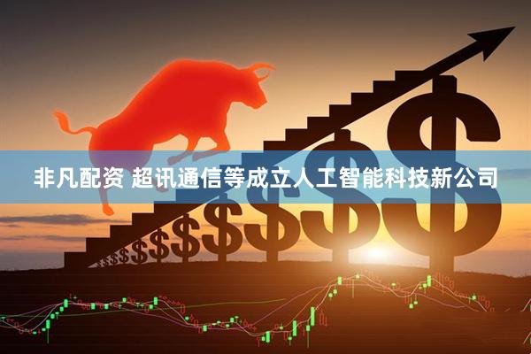 非凡配资 超讯通信等成立人工智能科技新公司