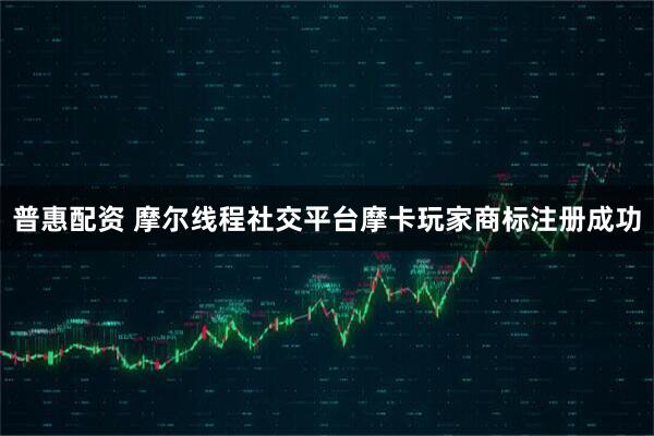 普惠配资 摩尔线程社交平台摩卡玩家商标注册成功